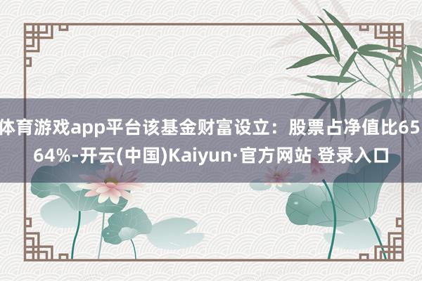 体育游戏app平台该基金财富设立：股票占净值比65.64%-开云(中国)Kaiyun·官方网站 登录入口