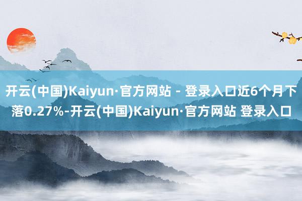 开云(中国)Kaiyun·官方网站 - 登录入口近6个月下落0.27%-开云(中国)Kaiyun·官方网站 登录入口