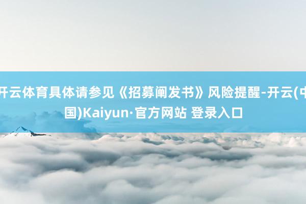 开云体育具体请参见《招募阐发书》风险提醒-开云(中国)Kaiyun·官方网站 登录入口