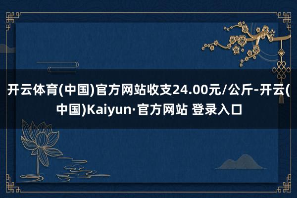 开云体育(中国)官方网站收支24.00元/公斤-开云(中国)Kaiyun·官方网站 登录入口