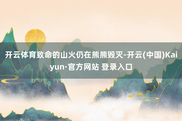 开云体育致命的山火仍在熊熊毁灭-开云(中国)Kaiyun·官方网站 登录入口