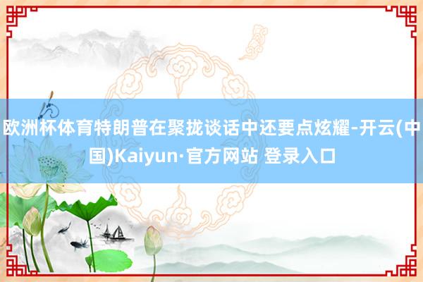 欧洲杯体育　　特朗普在聚拢谈话中还要点炫耀-开云(中国)Kaiyun·官方网站 登录入口