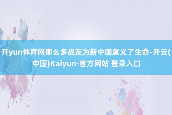开yun体育网那么多战友为新中国就义了生命-开云(中国)Kaiyun·官方网站 登录入口