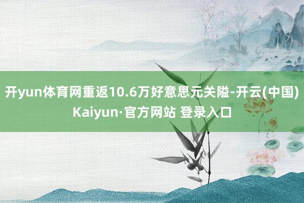 开yun体育网重返10.6万好意思元关隘-开云(中国)Kaiyun·官方网站 登录入口