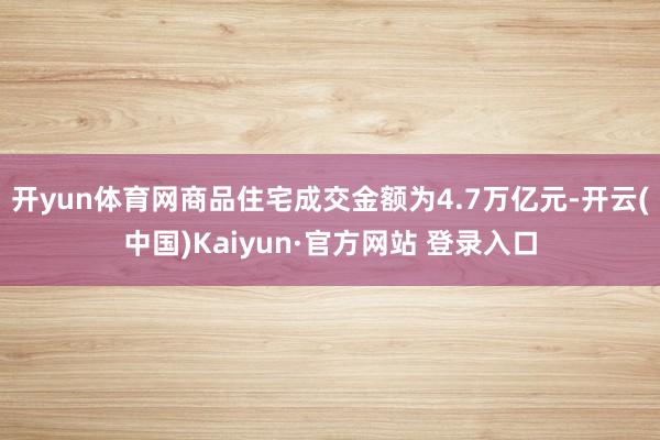 开yun体育网商品住宅成交金额为4.7万亿元-开云(中国)Kaiyun·官方网站 登录入口