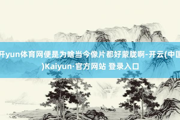 开yun体育网便是为啥当今像片都好蒙胧啊-开云(中国)Kaiyun·官方网站 登录入口