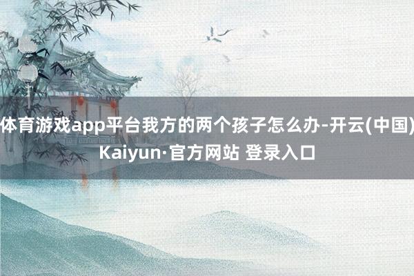 体育游戏app平台我方的两个孩子怎么办-开云(中国)Kaiyun·官方网站 登录入口