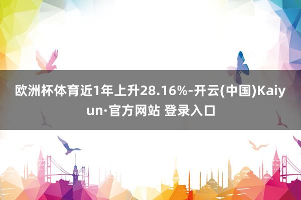欧洲杯体育近1年上升28.16%-开云(中国)Kaiyun·官方网站 登录入口