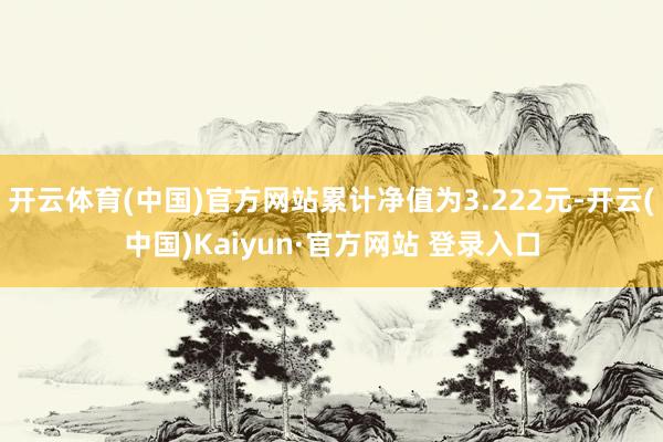开云体育(中国)官方网站累计净值为3.222元-开云(中国)Kaiyun·官方网站 登录入口
