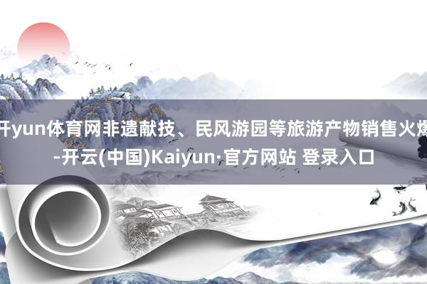 开yun体育网非遗献技、民风游园等旅游产物销售火爆-开云(中国)Kaiyun·官方网站 登录入口