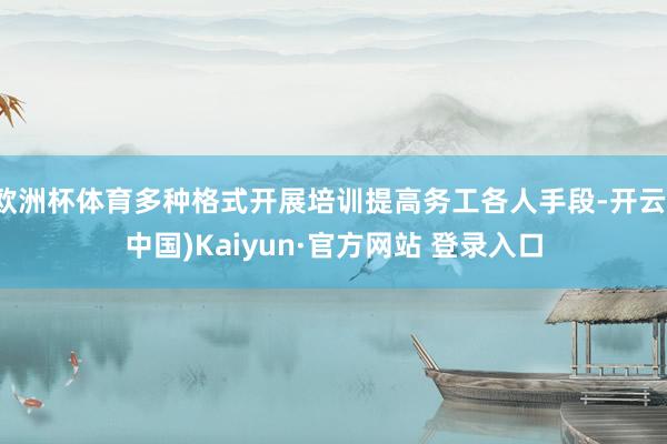 欧洲杯体育多种格式开展培训提高务工各人手段-开云(中国)Kaiyun·官方网站 登录入口