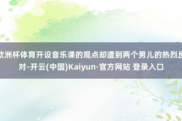 欧洲杯体育开设音乐课的观点却遭到两个男儿的热烈反对-开云(中国)Kaiyun·官方网站 登录入口