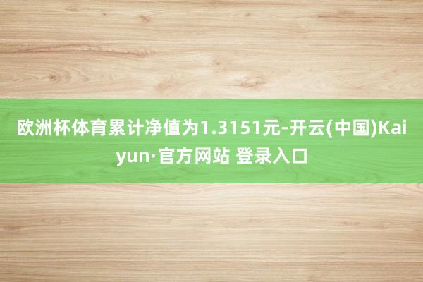 欧洲杯体育累计净值为1.3151元-开云(中国)Kaiyun·官方网站 登录入口