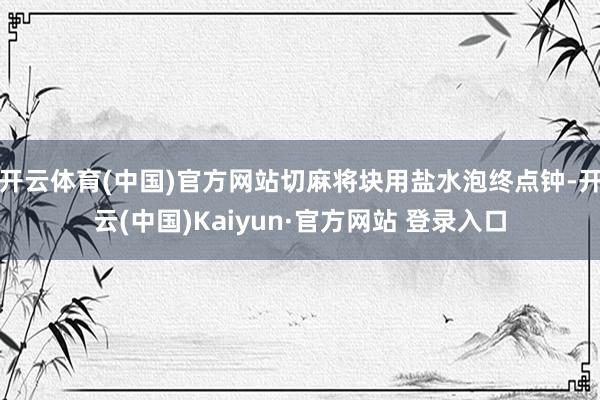 开云体育(中国)官方网站切麻将块用盐水泡终点钟-开云(中国)Kaiyun·官方网站 登录入口