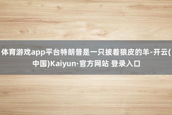 体育游戏app平台特朗普是一只披着狼皮的羊-开云(中国)Kaiyun·官方网站 登录入口