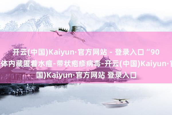 开云(中国)Kaiyun·官方网站 - 登录入口“90%以上成东说念主体内藏匿着水痘-带状疱疹病毒-开云(中国)Kaiyun·官方网站 登录入口