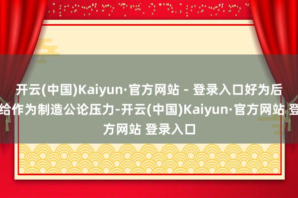 开云(中国)Kaiyun·官方网站 - 登录入口好为后续的补给作为制造公论压力-开云(中国)Kaiyun·官方网站 登录入口