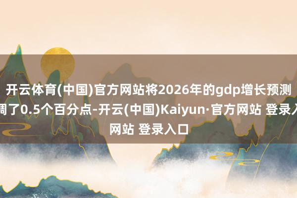 开云体育(中国)官方网站将2026年的gdp增长预测上调了0.5个百分点-开云(中国)Kaiyun·官方网站 登录入口