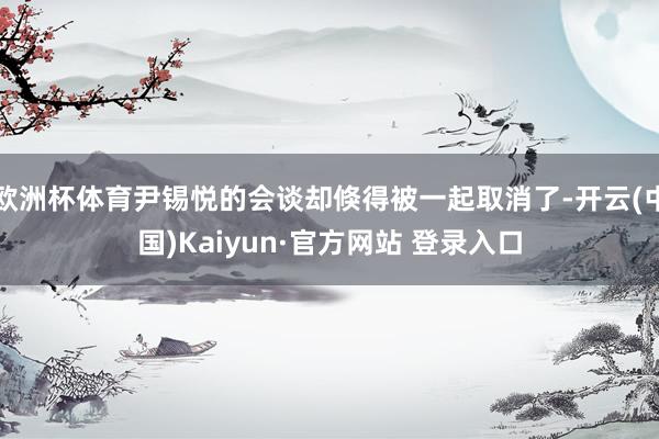 欧洲杯体育尹锡悦的会谈却倏得被一起取消了-开云(中国)Kaiyun·官方网站 登录入口