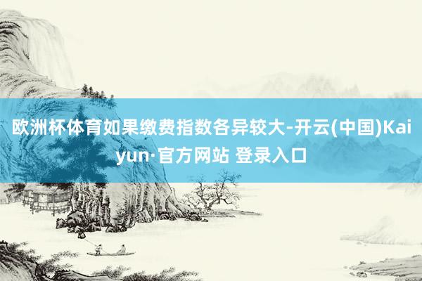 欧洲杯体育如果缴费指数各异较大-开云(中国)Kaiyun·官方网站 登录入口