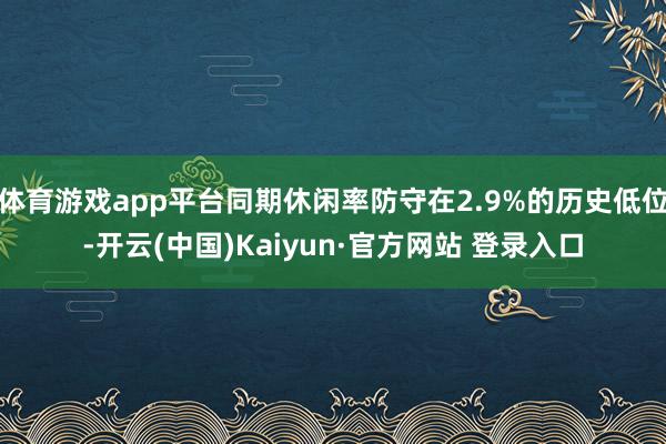 体育游戏app平台同期休闲率防守在2.9%的历史低位-开云(中国)Kaiyun·官方网站 登录入口