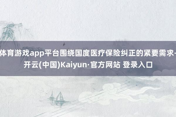 体育游戏app平台围绕国度医疗保险纠正的紧要需求-开云(中国)Kaiyun·官方网站 登录入口