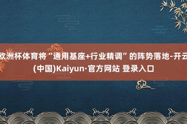 欧洲杯体育将“通用基座+行业精调”的阵势落地-开云(中国)Kaiyun·官方网站 登录入口