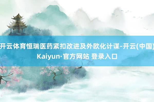 开云体育恒瑞医药紧扣改进及外欧化计谋-开云(中国)Kaiyun·官方网站 登录入口