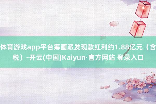 体育游戏app平台筹画派发现款红利约1.88亿元（含税）-开云(中国)Kaiyun·官方网站 登录入口