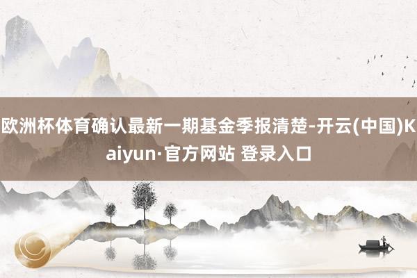 欧洲杯体育确认最新一期基金季报清楚-开云(中国)Kaiyun·官方网站 登录入口