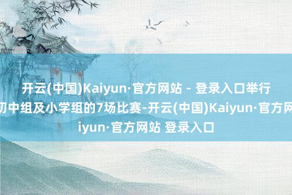 开云(中国)Kaiyun·官方网站 - 登录入口举行了高中组、初中组及小学组的7场比赛-开云(中国)Kaiyun·官方网站 登录入口
