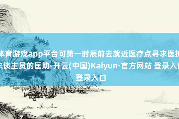 体育游戏app平台可第一时辰前去就近医疗点寻求医护东谈主员的匡助-开云(中国)Kaiyun·官方网站 登录入口