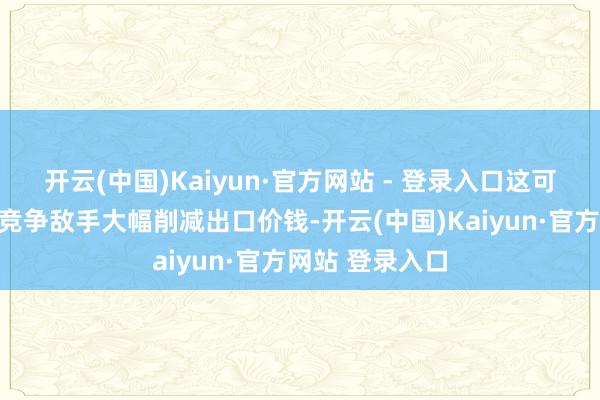 开云(中国)Kaiyun·官方网站 - 登录入口这可能会促使中国竞争敌手大幅削减出口价钱-开云(中国)Kaiyun·官方网站 登录入口