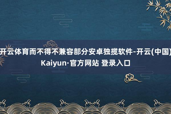 开云体育而不得不兼容部分安卓独揽软件-开云(中国)Kaiyun·官方网站 登录入口