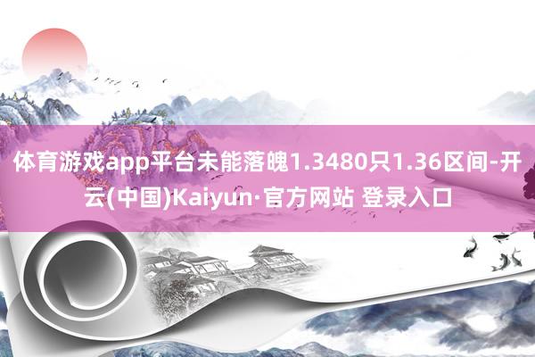 体育游戏app平台未能落魄1.3480只1.36区间-开云(中国)Kaiyun·官方网站 登录入口
