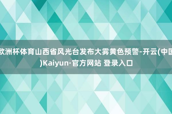 欧洲杯体育山西省风光台发布大雾黄色预警-开云(中国)Kaiyun·官方网站 登录入口