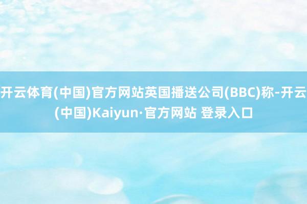 开云体育(中国)官方网站英国播送公司(BBC)称-开云(中国)Kaiyun·官方网站 登录入口