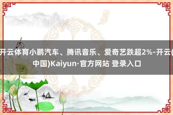 开云体育小鹏汽车、腾讯音乐、爱奇艺跌超2%-开云(中国)Kaiyun·官方网站 登录入口