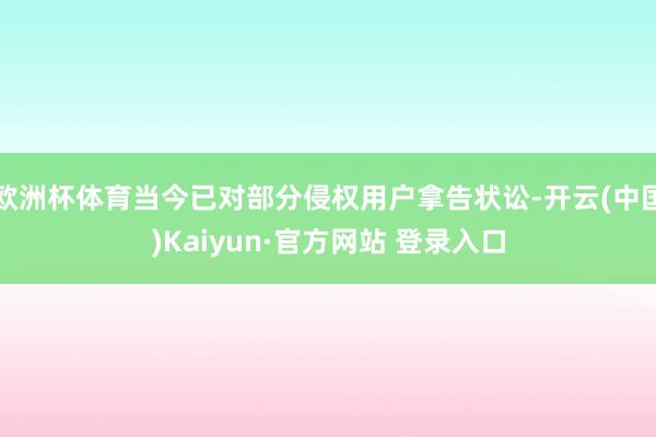 欧洲杯体育当今已对部分侵权用户拿告状讼-开云(中国)Kaiyun·官方网站 登录入口