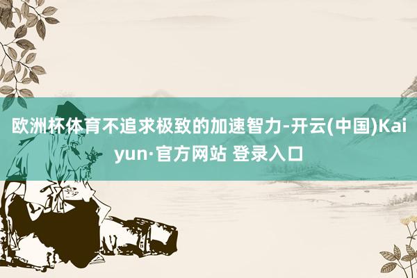 欧洲杯体育不追求极致的加速智力-开云(中国)Kaiyun·官方网站 登录入口