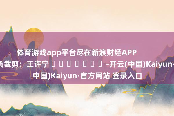 体育游戏app平台尽在新浪财经APP            						背负裁剪：王许宁 							-开云(中国)Kaiyun·官方网站 登录入口