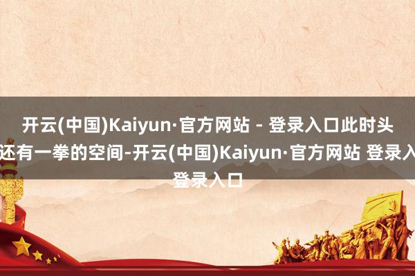 开云(中国)Kaiyun·官方网站 - 登录入口此时头部还有一拳的空间-开云(中国)Kaiyun·官方网站 登录入口