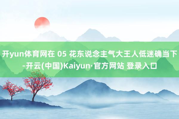 开yun体育网在 05 花东说念主气大王人低迷确当下-开云(中国)Kaiyun·官方网站 登录入口