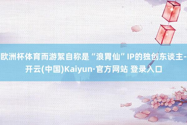 欧洲杯体育而游絮自称是“浪胃仙”IP的独创东谈主-开云(中国)Kaiyun·官方网站 登录入口