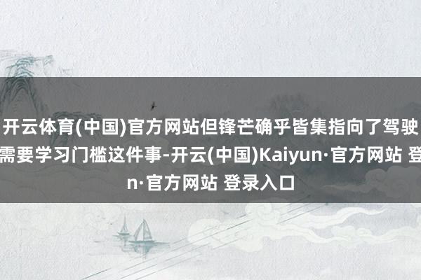 开云体育(中国)官方网站但锋芒确乎皆集指向了驾驶特斯拉需要学习门槛这件事-开云(中国)Kaiyun·官方网站 登录入口