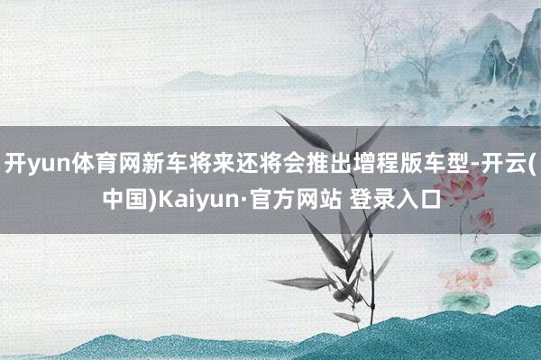 开yun体育网新车将来还将会推出增程版车型-开云(中国)Kaiyun·官方网站 登录入口