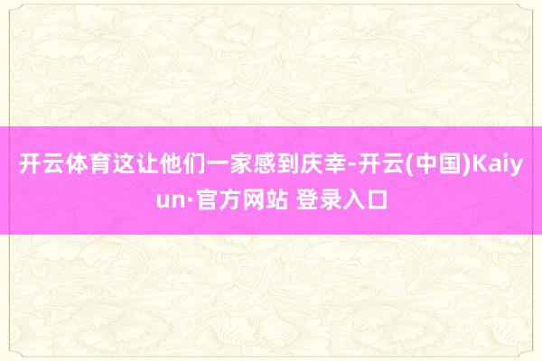 开云体育这让他们一家感到庆幸-开云(中国)Kaiyun·官方网站 登录入口