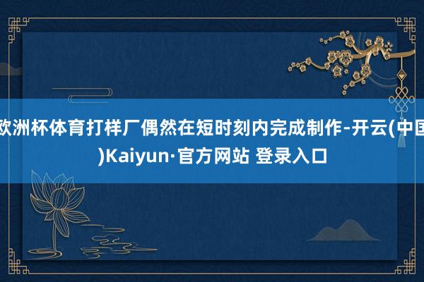 欧洲杯体育打样厂偶然在短时刻内完成制作-开云(中国)Kaiyun·官方网站 登录入口