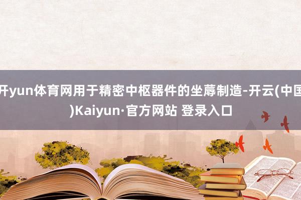 开yun体育网用于精密中枢器件的坐蓐制造-开云(中国)Kaiyun·官方网站 登录入口