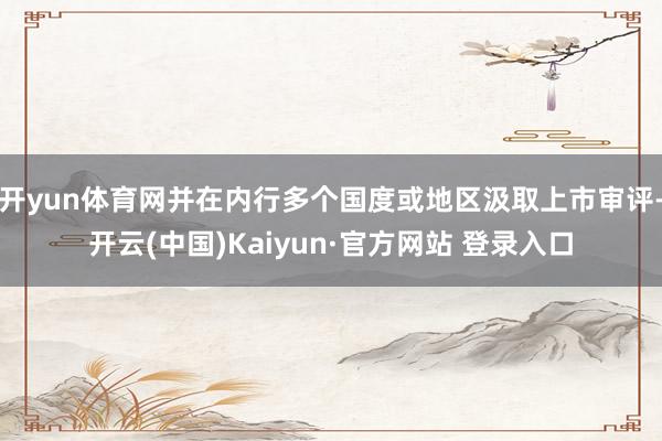 开yun体育网并在内行多个国度或地区汲取上市审评-开云(中国)Kaiyun·官方网站 登录入口